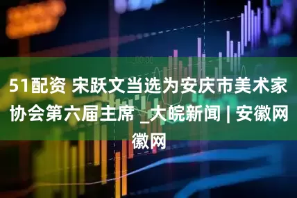 51配资 宋跃文当选为安庆市美术家协会第六届主席 _大皖新闻 | 安徽网