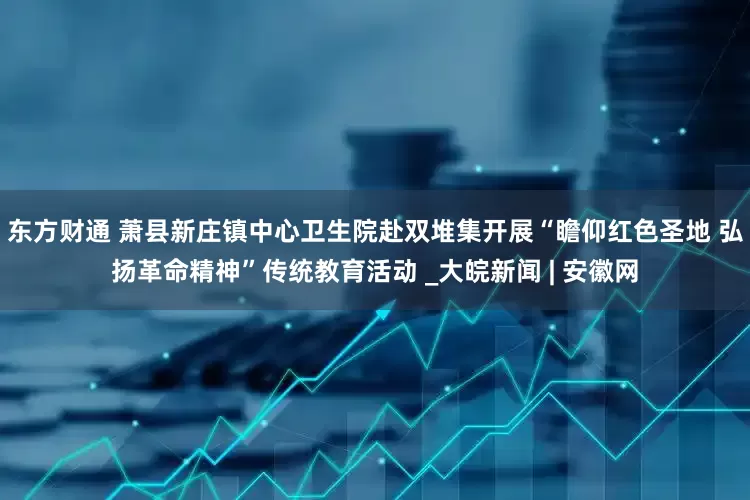 东方财通 萧县新庄镇中心卫生院赴双堆集开展“瞻仰红色圣地 弘扬革命精神”传统教育活动 _大皖新闻 | 安徽网