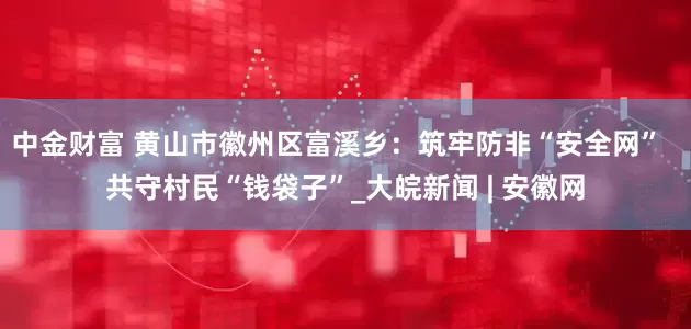 中金财富 黄山市徽州区富溪乡：筑牢防非“安全网”  共守村民“钱袋子”_大皖新闻 | 安徽网