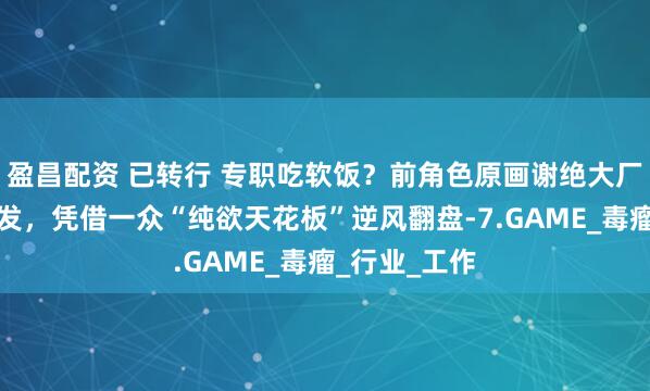 盈昌配资 已转行 专职吃软饭？前角色原画谢绝大厂邀约后大爆发，凭借一众“纯欲天花板”逆风翻盘-7.GAME_毒瘤_行业_工作