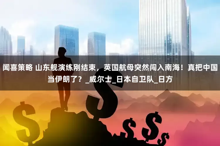 闻喜策略 山东舰演练刚结束，英国航母突然闯入南海！真把中国当伊朗了？_威尔士_日本自卫队_日方