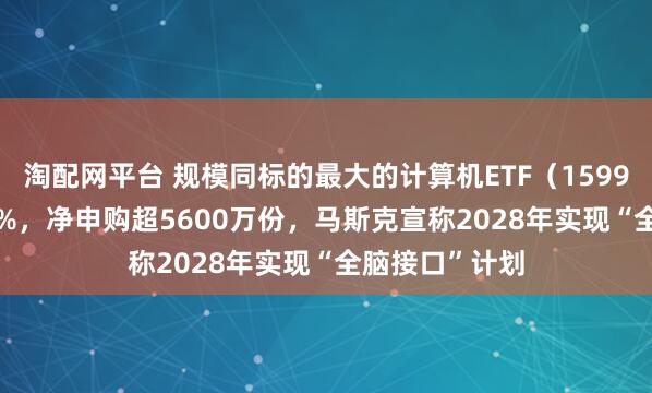 淘配网平台 规模同标的最大的计算机ETF（159998）涨超1.1%，净申购超5600万份，马斯克宣称2028年实现“全脑接口”计划