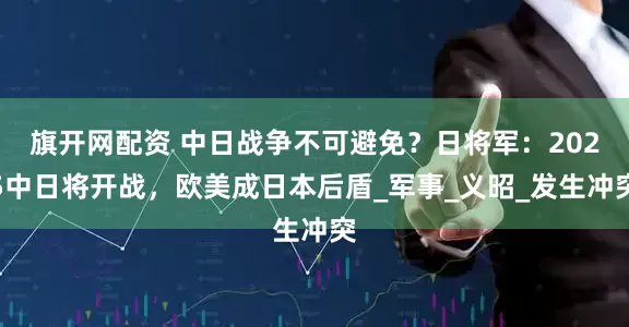 旗开网配资 中日战争不可避免？日将军：2025中日将开战，欧美成日本后盾_军事_义昭_发生冲突