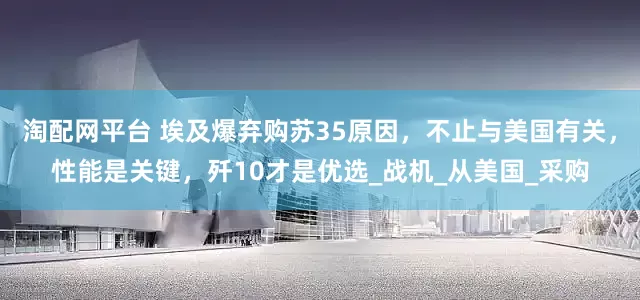 淘配网平台 埃及爆弃购苏35原因，不止与美国有关，性能是关键，歼10才是优选_战机_从美国_采购