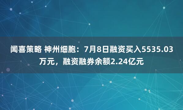 闻喜策略 神州细胞：7月8日融资买入5535.03万元，融资融券余额2.24亿元