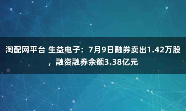 淘配网平台 生益电子：7月9日融券卖出1.42万股，融资融券余额3.38亿元
