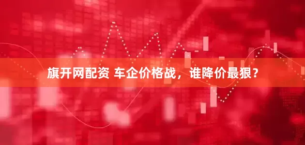旗开网配资 车企价格战，谁降价最狠？