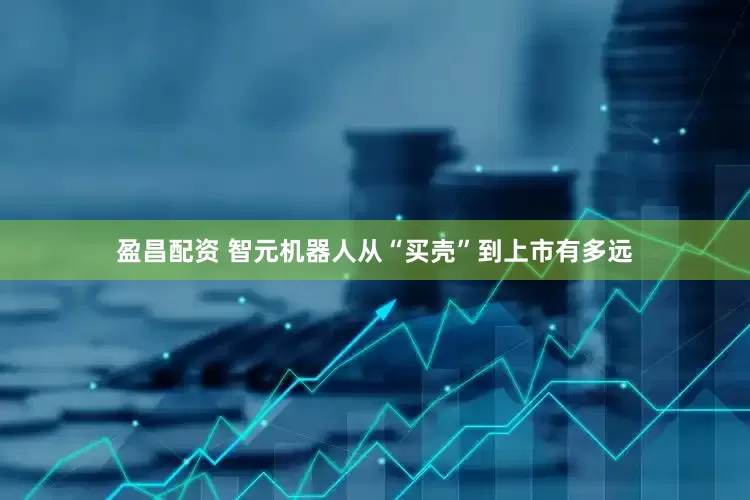 盈昌配资 智元机器人从“买壳”到上市有多远