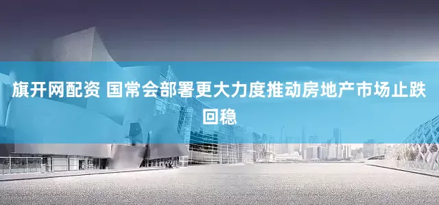 旗开网配资 国常会部署更大力度推动房地产市场止跌回稳