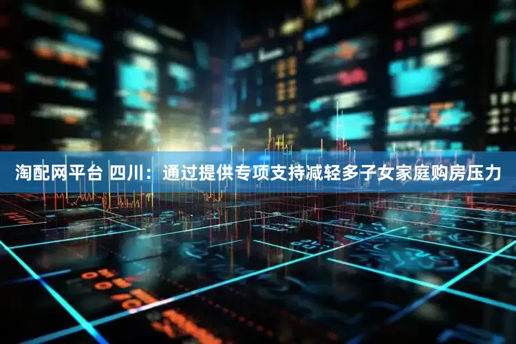 淘配网平台 四川：通过提供专项支持减轻多子女家庭购房压力