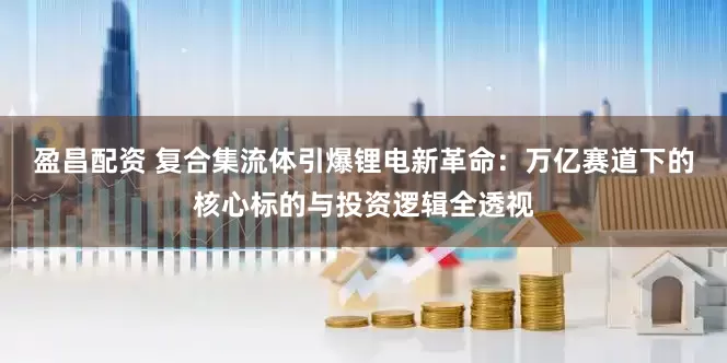 盈昌配资 复合集流体引爆锂电新革命：万亿赛道下的核心标的与投资逻辑全透视