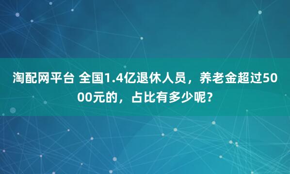 淘配网平台 全国1.4亿退休人员，养老金超过5000元的，占比有多少呢？