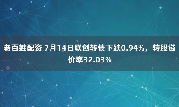 老百姓配资 7月14日联创转债下跌0.94%，转股溢价率32.03%