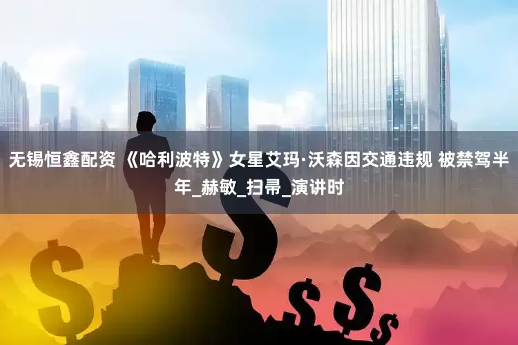 无锡恒鑫配资 《哈利波特》女星艾玛·沃森因交通违规 被禁驾半年_赫敏_扫帚_演讲时