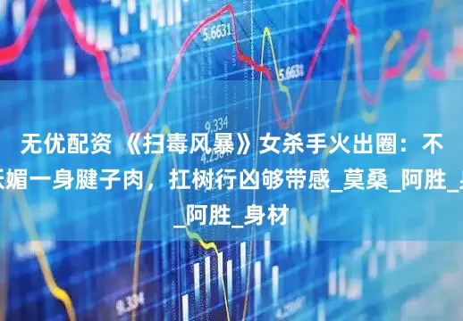 无优配资 《扫毒风暴》女杀手火出圈：不玩妖媚一身腱子肉，扛树行凶够带感_莫桑_阿胜_身材