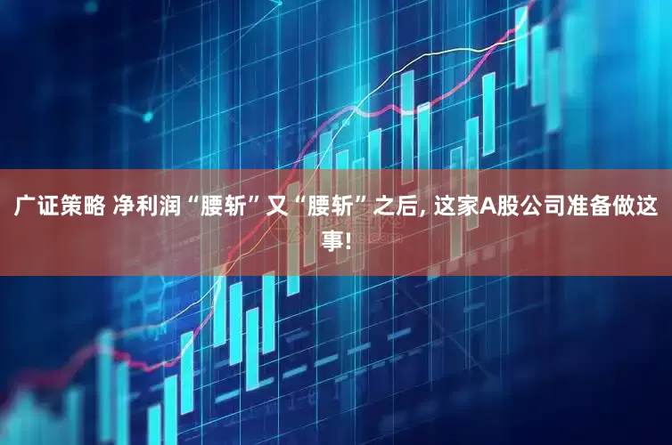 广证策略 净利润“腰斩”又“腰斩”之后, 这家A股公司准备做这事!