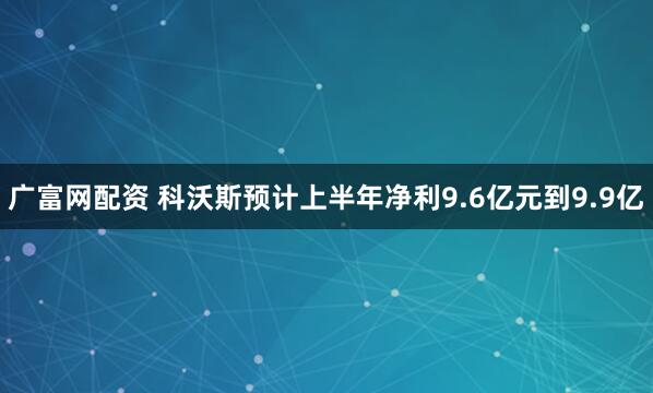 广富网配资 科沃斯预计上半年净利9.6亿元到9.9亿