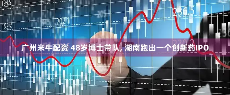 广州米牛配资 48岁博士带队, 湖南跑出一个创新药IPO