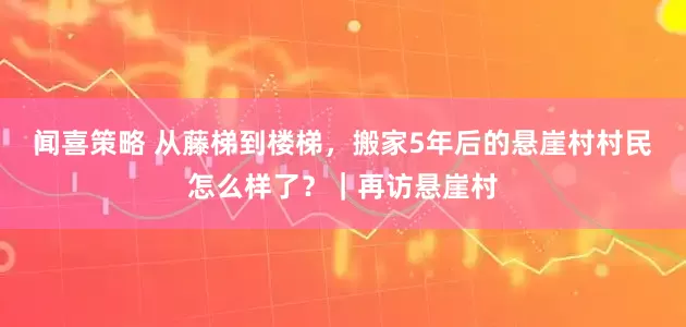 闻喜策略 从藤梯到楼梯，搬家5年后的悬崖村村民怎么样了？｜再访悬崖村