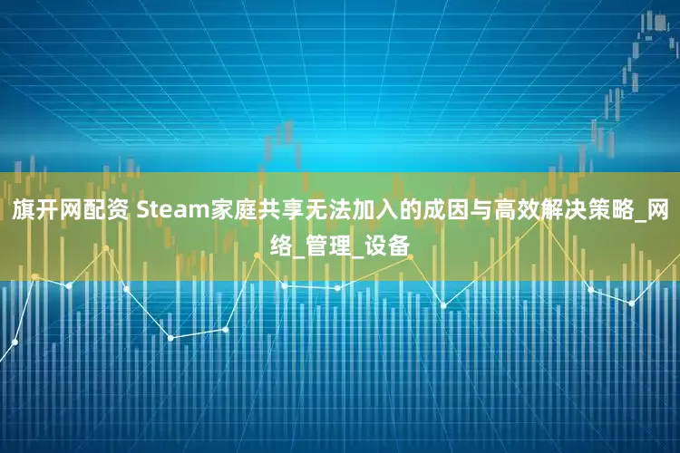 旗开网配资 Steam家庭共享无法加入的成因与高效解决策略_网络_管理_设备