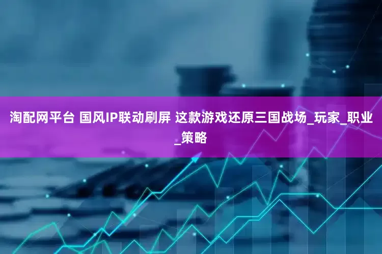淘配网平台 国风IP联动刷屏 这款游戏还原三国战场_玩家_职业_策略