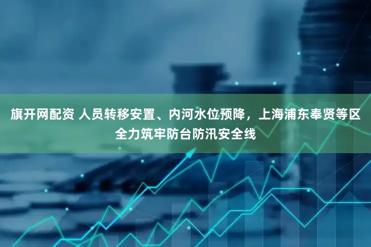 旗开网配资 人员转移安置、内河水位预降，上海浦东奉贤等区全力筑牢防台防汛安全线
