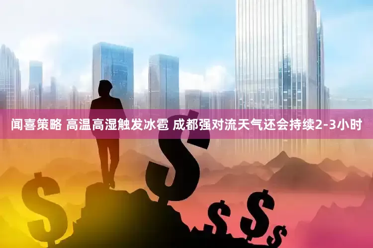 闻喜策略 高温高湿触发冰雹 成都强对流天气还会持续2-3小时