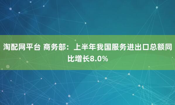 淘配网平台 商务部：上半年我国服务进出口总额同比增长8.0%