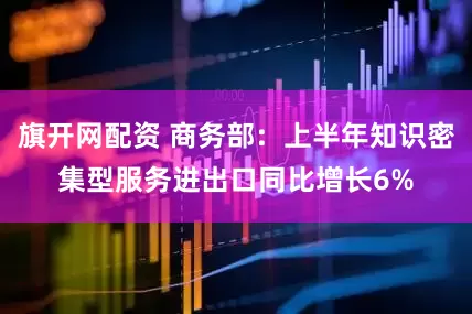 旗开网配资 商务部：上半年知识密集型服务进出口同比增长6%