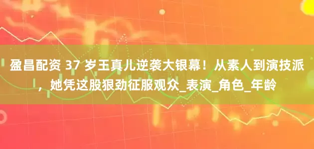 盈昌配资 37 岁王真儿逆袭大银幕！从素人到演技派，她凭这股狠劲征服观众_表演_角色_年龄