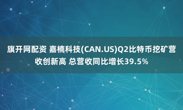 旗开网配资 嘉楠科技(CAN.US)Q2比特币挖矿营收创新高 总营收同比增长39.5%