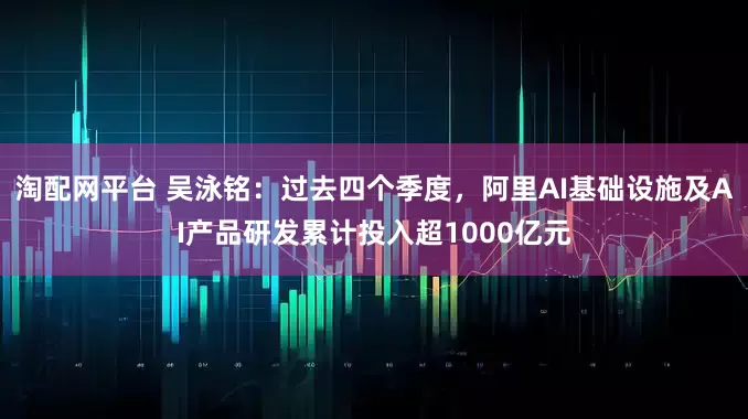 淘配网平台 吴泳铭：过去四个季度，阿里AI基础设施及AI产品研发累计投入超1000亿元