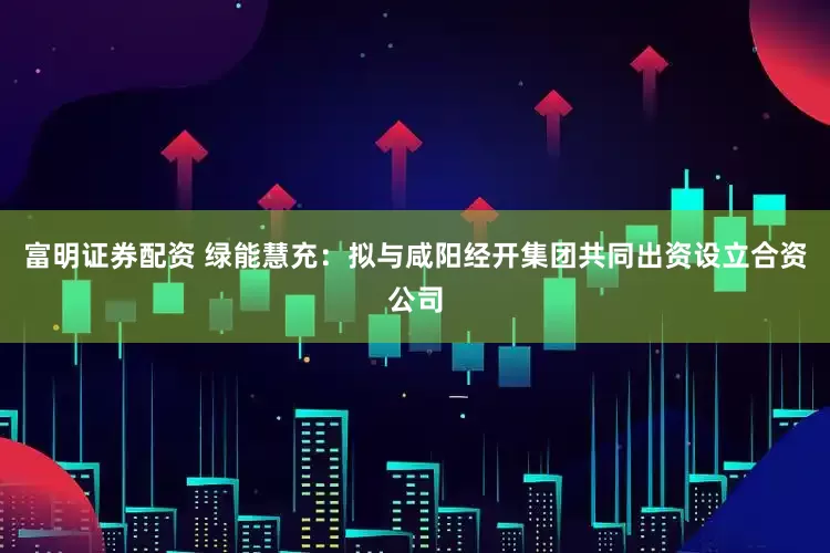 富明证券配资 绿能慧充：拟与咸阳经开集团共同出资设立合资公司