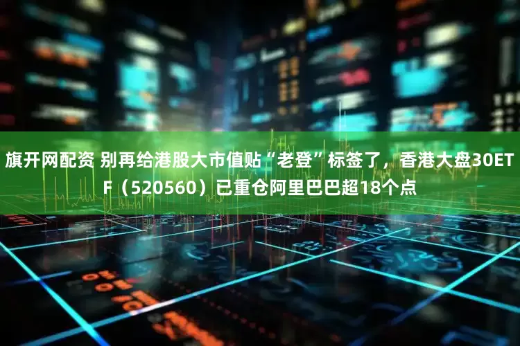 旗开网配资 别再给港股大市值贴“老登”标签了，香港大盘30ETF（520560）已重仓阿里巴巴超18个点