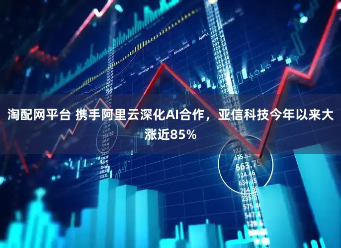 淘配网平台 携手阿里云深化AI合作，亚信科技今年以来大涨近85%