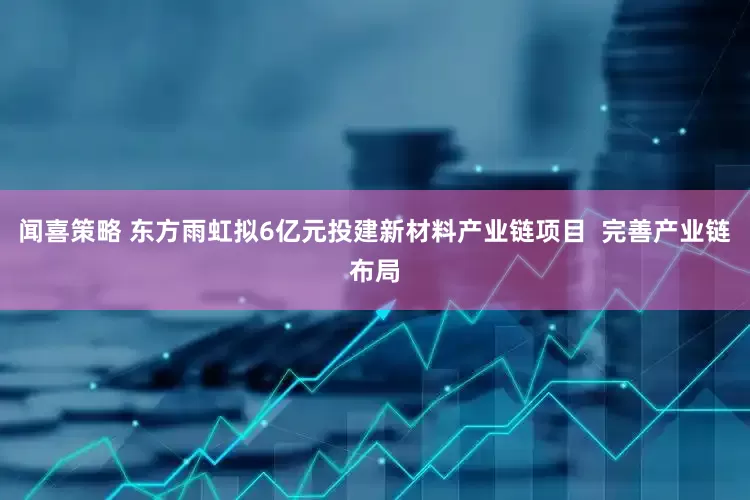 闻喜策略 东方雨虹拟6亿元投建新材料产业链项目  完善产业链布局