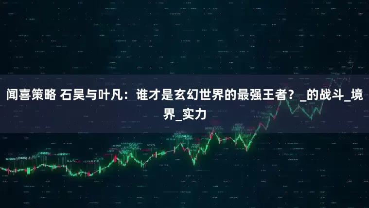 闻喜策略 石昊与叶凡：谁才是玄幻世界的最强王者？_的战斗_境界_实力