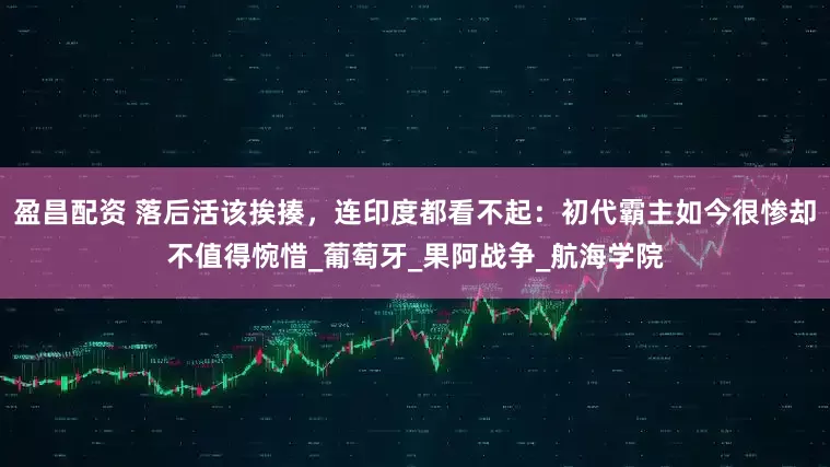 盈昌配资 落后活该挨揍，连印度都看不起：初代霸主如今很惨却不值得惋惜_葡萄牙_果阿战争_航海学院