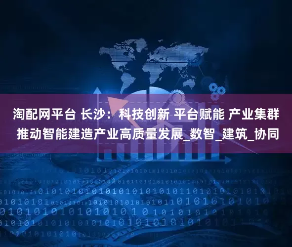 淘配网平台 长沙：科技创新 平台赋能 产业集群 推动智能建造产业高质量发展_数智_建筑_协同