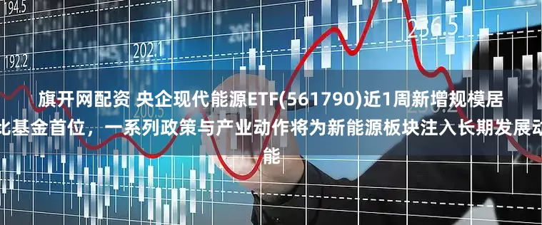 旗开网配资 央企现代能源ETF(561790)近1周新增规模居可比基金首位，一系列政策与产业动作将为新能源板块注入长期发展动能