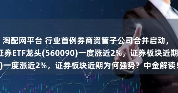 淘配网平台 行业首例券商资管子公司合并启动， 国泰海通涨超3%，证券ETF龙头(560090)一度涨近2%，证券板块近期为何强势？中金解读！