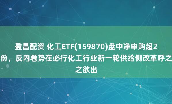 盈昌配资 化工ETF(159870)盘中净申购超2.3亿份，反内卷势在必行化工行业新一轮供给侧改革呼之欲出