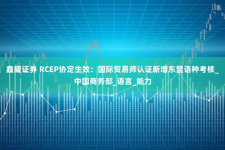 鑫耀证券 RCEP协定生效：国际贸易师认证新增东盟语种考核_中国商务部_语言_能力