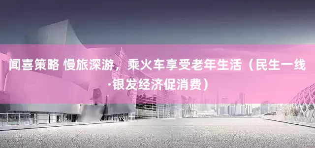 闻喜策略 慢旅深游，乘火车享受老年生活（民生一线·银发经济促消费）