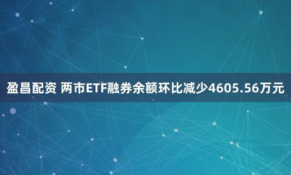 盈昌配资 两市ETF融券余额环比减少4605.56万元