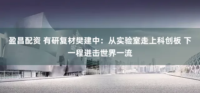 盈昌配资 有研复材樊建中：从实验室走上科创板 下一程进击世界一流