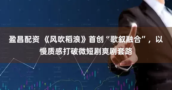 盈昌配资 《风吹稻浪》首创“歌叙融合”，以慢质感打破微短剧爽剧套路