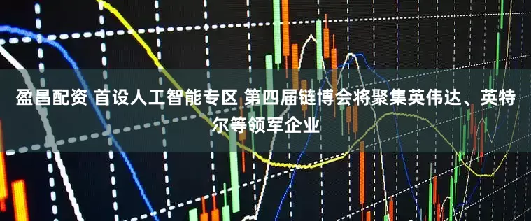 盈昌配资 首设人工智能专区 第四届链博会将聚集英伟达、英特尔等领军企业