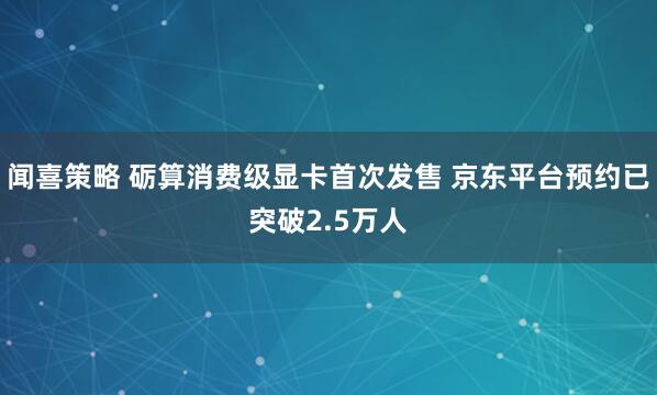 闻喜策略 砺算消费级显卡首次发售 京东平台预约已突破2.5万人